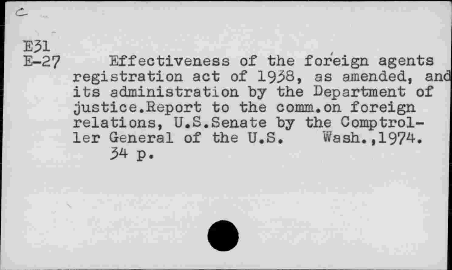 ﻿E31
E-27 Effectiveness of the foreign agents registration act of 193S, as amended, a; its administration by the Department of justice.Report to the comm.on foreign relations, U.S.Senate by the Comptroller General of the U.S. Wash.,1974.
34 p.